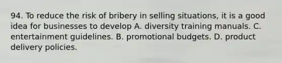 94. To reduce the risk of bribery in selling situations, it is a good idea for businesses to develop A. diversity training manuals. C. entertainment guidelines. B. promotional budgets. D. product delivery policies.