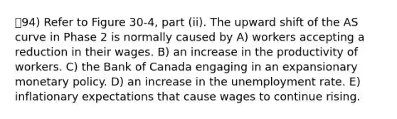 94) Refer to Figure 30-4, part (ii). The upward shift of the AS curve in Phase 2 is normally caused by A) workers accepting a reduction in their wages. B) an increase in the productivity of workers. C) the Bank of Canada engaging in an expansionary <a href='https://www.questionai.com/knowledge/kEE0G7Llsx-monetary-policy' class='anchor-knowledge'>monetary policy</a>. D) an increase in the <a href='https://www.questionai.com/knowledge/kh7PJ5HsOk-unemployment-rate' class='anchor-knowledge'>unemployment rate</a>. E) inflationary expectations that cause wages to continue rising.