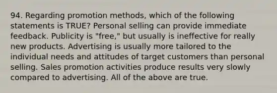 94. Regarding promotion methods, which of the following statements is TRUE? Personal selling can provide immediate feedback. Publicity is "free," but usually is ineffective for really new products. Advertising is usually more tailored to the individual needs and attitudes of target customers than personal selling. Sales promotion activities produce results very slowly compared to advertising. All of the above are true.