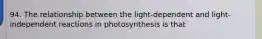 94. The relationship between the light-dependent and light-independent reactions in photosynthesis is that