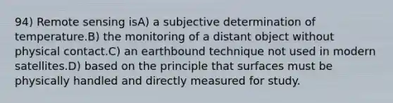 94) Remote sensing isA) a subjective determination of temperature.B) the monitoring of a distant object without physical contact.C) an earthbound technique not used in modern satellites.D) based on the principle that surfaces must be physically handled and directly measured for study.