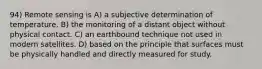 94) Remote sensing is A) a subjective determination of temperature. B) the monitoring of a distant object without physical contact. C) an earthbound technique not used in modern satellites. D) based on the principle that surfaces must be physically handled and directly measured for study.