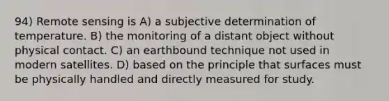 94) Remote sensing is A) a subjective determination of temperature. B) the monitoring of a distant object without physical contact. C) an earthbound technique not used in modern satellites. D) based on the principle that surfaces must be physically handled and directly measured for study.