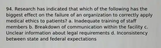 94. Research has indicated that which of the following has the biggest effect on the failure of an organization to correctly apply medical ethics to patients? a. Inadequate training of staff members b. Breakdown of communication within the facility c. Unclear information about legal requirements d. Inconsistency between state and federal expectations