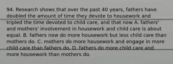 94. Research shows that over the past 40 years, fathers have doubled the amount of time they devote to housework and tripled the time devoted to child care, and that now A. fathers' and mothers' involvement in housework and child care is about equal. B. fathers now do more housework but less child care than mothers do. C. mothers do more housework and engage in more child care than fathers do. D. fathers do more child care and more housework than mothers do.