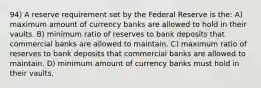 94) A reserve requirement set by the Federal Reserve is the: A) maximum amount of currency banks are allowed to hold in their vaults. B) minimum ratio of reserves to bank deposits that commercial banks are allowed to maintain. C) maximum ratio of reserves to bank deposits that commercial banks are allowed to maintain. D) minimum amount of currency banks must hold in their vaults.