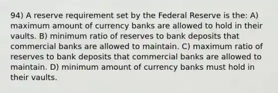 94) A reserve requirement set by the Federal Reserve is the: A) maximum amount of currency banks are allowed to hold in their vaults. B) minimum ratio of reserves to bank deposits that commercial banks are allowed to maintain. C) maximum ratio of reserves to bank deposits that commercial banks are allowed to maintain. D) minimum amount of currency banks must hold in their vaults.