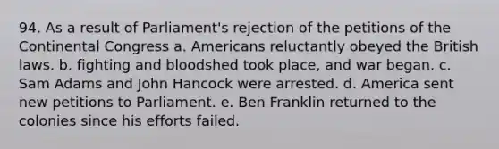 94. As a result of Parliament's rejection of the petitions of the Continental Congress a. Americans reluctantly obeyed the British laws. b. fighting and bloodshed took place, and war began. c. Sam Adams and John Hancock were arrested. d. America sent new petitions to Parliament. e. Ben Franklin returned to the colonies since his efforts failed.