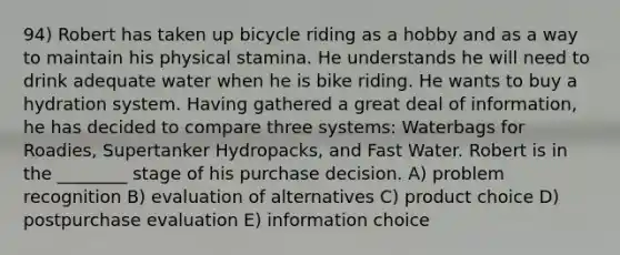 94) Robert has taken up bicycle riding as a hobby and as a way to maintain his physical stamina. He understands he will need to drink adequate water when he is bike riding. He wants to buy a hydration system. Having gathered a great deal of information, he has decided to compare three systems: Waterbags for Roadies, Supertanker Hydropacks, and Fast Water. Robert is in the ________ stage of his purchase decision. A) problem recognition B) evaluation of alternatives C) product choice D) postpurchase evaluation E) information choice