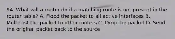 94. What will a router do if a matching route is not present in the router table? A. Flood the packet to all active interfaces B. Multicast the packet to other routers C. Drop the packet D. Send the original packet back to the source