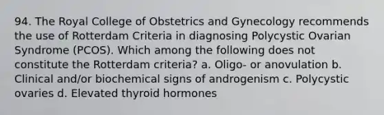 94. The Royal College of Obstetrics and Gynecology recommends the use of Rotterdam Criteria in diagnosing Polycystic Ovarian Syndrome (PCOS). Which among the following does not constitute the Rotterdam criteria? a. Oligo- or anovulation b. Clinical and/or biochemical signs of androgenism c. Polycystic ovaries d. Elevated thyroid hormones