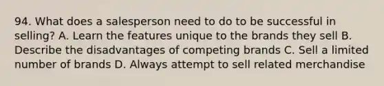 94. What does a salesperson need to do to be successful in selling? A. Learn the features unique to the brands they sell B. Describe the disadvantages of competing brands C. Sell a limited number of brands D. Always attempt to sell related merchandise