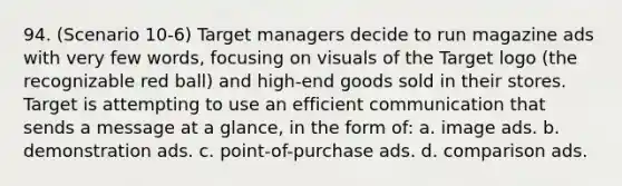 94. (Scenario 10-6) Target managers decide to run magazine ads with very few words, focusing on visuals of the Target logo (the recognizable red ball) and high-end goods sold in their stores. Target is attempting to use an efficient communication that sends a message at a glance, in the form of: a. image ads. b. demonstration ads. c. point-of-purchase ads. d. comparison ads.