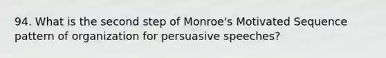 94. What is the second step of Monroe's Motivated Sequence pattern of organization for persuasive speeches?