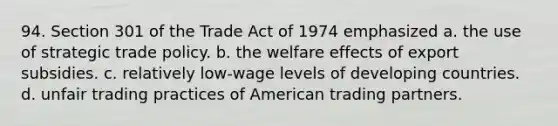 94. Section 301 of the Trade Act of 1974 emphasized a. the use of strategic trade policy. b. the welfare effects of export subsidies. c. relatively low-wage levels of developing countries. d. unfair trading practices of American trading partners.