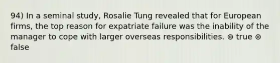 94) In a seminal study, Rosalie Tung revealed that for European firms, the top reason for expatriate failure was the inability of the manager to cope with larger overseas responsibilities. ⊚ true ⊚ false