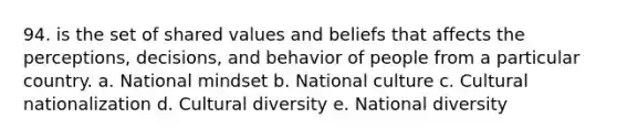 94. is the set of shared values and beliefs that affects the perceptions, decisions, and behavior of people from a particular country. a. National mindset b. National culture c. Cultural nationalization d. Cultural diversity e. National diversity