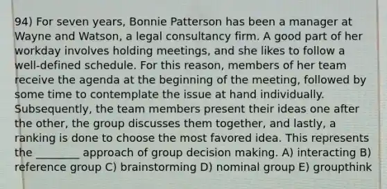 94) For seven years, Bonnie Patterson has been a manager at Wayne and Watson, a legal consultancy firm. A good part of her workday involves holding meetings, and she likes to follow a well-defined schedule. For this reason, members of her team receive the agenda at the beginning of the meeting, followed by some time to contemplate the issue at hand individually. Subsequently, the team members present their ideas one after the other, the group discusses them together, and lastly, a ranking is done to choose the most favored idea. This represents the ________ approach of group decision making. A) interacting B) reference group C) brainstorming D) nominal group E) groupthink