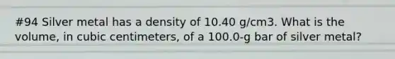 #94 Silver metal has a density of 10.40 g/cm3. What is the volume, in cubic centimeters, of a 100.0-g bar of silver metal?