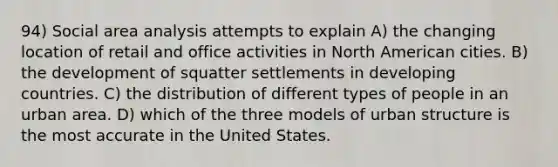 94) Social area analysis attempts to explain A) the changing location of retail and office activities in North American cities. B) the development of squatter settlements in developing countries. C) the distribution of different types of people in an urban area. D) which of the three models of urban structure is the most accurate in the United States.