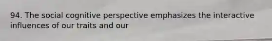 94. The social cognitive perspective emphasizes the interactive influences of our traits and our