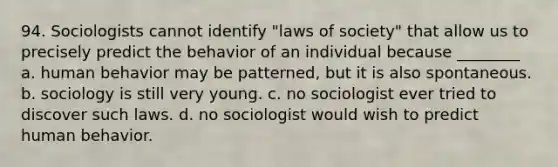 94. Sociologists cannot identify "laws of society" that allow us to precisely predict the behavior of an individual because ________ a. human behavior may be patterned, but it is also spontaneous. b. sociology is still very young. c. no sociologist ever tried to discover such laws. d. no sociologist would wish to predict human behavior.