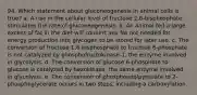 94. Which statement about gluconeogenesis in animal cells is true? a. A rise in the cellular level of fructose 2,6-bisphosphate stimulates the rate of gluconeogenesis. b. An animal fed a large excess of fat in the diet will convert any fat not needed for energy production into glycogen to be stored for later use. c. The conversion of fructose 1,6-bisphosphate to fructose 6-phosphate is not catalyzed by phosphofructokinase-1, the enzyme involved in glycolysis. d. The conversion of glucose 6-phosphate to glucose is catalyzed by hexokinase, the same enzyme involved in glycolysis. e. The conversion of phosphoenolpyruvate to 2-phosphoglycerate occurs in two steps, including a carboxylation.