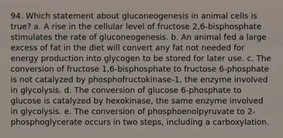 94. Which statement about gluconeogenesis in animal cells is true? a. A rise in the cellular level of fructose 2,6-bisphosphate stimulates the rate of gluconeogenesis. b. An animal fed a large excess of fat in the diet will convert any fat not needed for energy production into glycogen to be stored for later use. c. The conversion of fructose 1,6-bisphosphate to fructose 6-phosphate is not catalyzed by phosphofructokinase-1, the enzyme involved in glycolysis. d. The conversion of glucose 6-phosphate to glucose is catalyzed by hexokinase, the same enzyme involved in glycolysis. e. The conversion of phosphoenolpyruvate to 2-phosphoglycerate occurs in two steps, including a carboxylation.