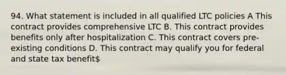 94. What statement is included in all qualified LTC policies A This contract provides comprehensive LTC B. This contract provides benefits only after hospitalization C. This contract covers pre-existing conditions D. This contract may qualify you for federal and state tax benefit