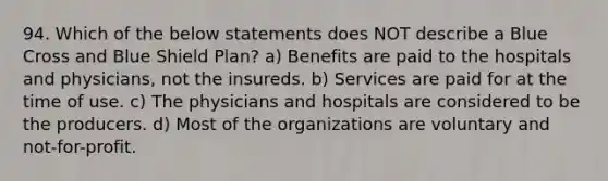 94. Which of the below statements does NOT describe a Blue Cross and Blue Shield Plan? a) Benefits are paid to the hospitals and physicians, not the insureds. b) Services are paid for at the time of use. c) The physicians and hospitals are considered to be the producers. d) Most of the organizations are voluntary and not-for-profit.