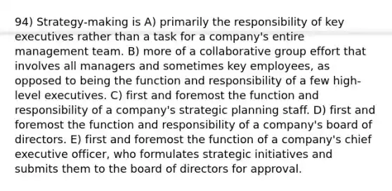 94) Strategy-making is A) primarily the responsibility of key executives rather than a task for a company's entire management team. B) more of a collaborative group effort that involves all managers and sometimes key employees, as opposed to being the function and responsibility of a few high-level executives. C) first and foremost the function and responsibility of a company's strategic planning staff. D) first and foremost the function and responsibility of a company's board of directors. E) first and foremost the function of a company's chief executive officer, who formulates strategic initiatives and submits them to the board of directors for approval.