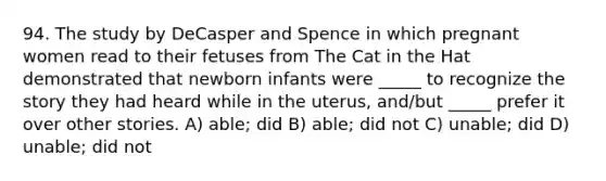 94. The study by DeCasper and Spence in which pregnant women read to their fetuses from The Cat in the Hat demonstrated that newborn infants were _____ to recognize the story they had heard while in the uterus, and/but _____ prefer it over other stories. A) able; did B) able; did not C) unable; did D) unable; did not