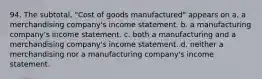 94. The subtotal, "Cost of goods manufactured" appears on a. a merchandising company's income statement. b. a manufacturing company's income statement. c. both a manufacturing and a merchandising company's income statement. d. neither a merchandising nor a manufacturing company's income statement.