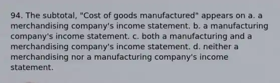 94. The subtotal, "Cost of goods manufactured" appears on a. a merchandising company's income statement. b. a manufacturing company's income statement. c. both a manufacturing and a merchandising company's income statement. d. neither a merchandising nor a manufacturing company's income statement.