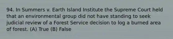 94. In Summers v. Earth Island Institute the Supreme Court held that an environmental group did not have standing to seek judicial review of a Forest Service decision to log a burned area of forest. (A) True (B) False