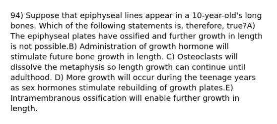 94) Suppose that epiphyseal lines appear in a 10-year-old's long bones. Which of the following statements is, therefore, true?A) The epiphyseal plates have ossified and further growth in length is not possible.B) Administration of growth hormone will stimulate future bone growth in length. C) Osteoclasts will dissolve the metaphysis so length growth can continue until adulthood. D) More growth will occur during the teenage years as sex hormones stimulate rebuilding of growth plates.E) Intramembranous ossification will enable further growth in length.