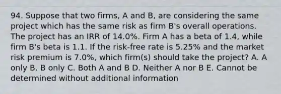 94. Suppose that two firms, A and B, are considering the same project which has the same risk as firm B's overall operations. The project has an IRR of 14.0%. Firm A has a beta of 1.4, while firm B's beta is 1.1. If the risk-free rate is 5.25% and the market risk premium is 7.0%, which firm(s) should take the project? A. A only B. B only C. Both A and B D. Neither A nor B E. Cannot be determined without additional information