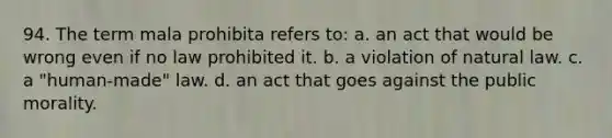 94. The term mala prohibita refers to: a. an act that would be wrong even if no law prohibited it. b. a violation of natural law. c. a "human-made" law. d. an act that goes against the public morality.