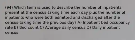 (94) Which term is used to describe the number of inpatients present at the census-taking time each day plus the number of inpatients who were both admitted and discharged after the census-taking time the previous day? A) Inpatient bed occupancy rate B) Bed count C) Average daily census D) Daily inpatient census