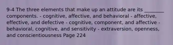 9-4 The three elements that make up an attitude are its ________ components. - cognitive, affective, and behavioral - affective, effective, and defective - cognitive, component, and affective - behavioral, cognitive, and sensitivity - extraversion, openness, and conscientiousness Page 224