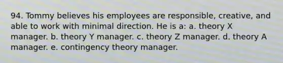 94. Tommy believes his employees are responsible, creative, and able to work with minimal direction. He is a: a. theory X manager. b. theory Y manager. c. theory Z manager. d. theory A manager. e. contingency theory manager.