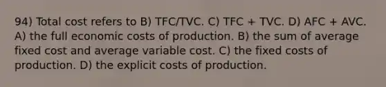 94) Total cost refers to B) TFC/TVC. C) TFC + TVC. D) AFC + AVC. A) the full economic costs of production. B) the sum of average fixed cost and average variable cost. C) the fixed costs of production. D) the explicit costs of production.