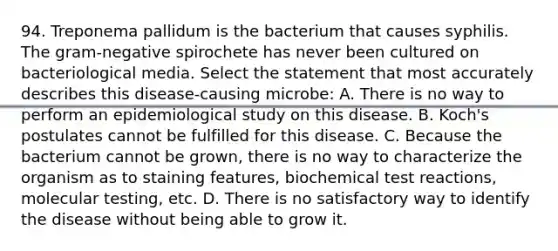 94. Treponema pallidum is the bacterium that causes syphilis. The gram-negative spirochete has never been cultured on bacteriological media. Select the statement that most accurately describes this disease-causing microbe: A. There is no way to perform an epidemiological study on this disease. B. Koch's postulates cannot be fulfilled for this disease. C. Because the bacterium cannot be grown, there is no way to characterize the organism as to staining features, biochemical test reactions, molecular testing, etc. D. There is no satisfactory way to identify the disease without being able to grow it.