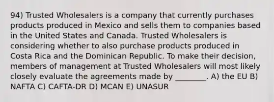 94) Trusted Wholesalers is a company that currently purchases products produced in Mexico and sells them to companies based in the United States and Canada. Trusted Wholesalers is considering whether to also purchase products produced in Costa Rica and the Dominican Republic. To make their decision, members of management at Trusted Wholesalers will most likely closely evaluate the agreements made by ________. A) the EU B) NAFTA C) CAFTA-DR D) MCAN E) UNASUR