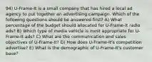 94) U-Frame-It is a small company that has hired a local ad agency to put together an advertising campaign. Which of the following questions should be answered first? A) What percentage of the budget should allocated for U-Frame-It radio ads? B) Which type of media vehicle is most appropriate for U-Frame-It ads? C) What are the communication and sales objectives of U-Frame-It? D) How does U-Frame-It's competition advertise? E) What is the demographic of U-Frame-It's customer base?