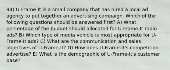 94) U-Frame-It is a small company that has hired a local ad agency to put together an advertising campaign. Which of the following questions should be answered first? A) What percentage of the budget should allocated for U-Frame-It radio ads? B) Which type of media vehicle is most appropriate for U-Frame-It ads? C) What are the communication and sales objectives of U-Frame-It? D) How does U-Frame-It's competition advertise? E) What is the demographic of U-Frame-It's customer base?