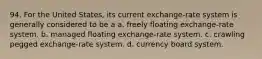 94. For the United States, its current exchange-rate system is generally considered to be a a. freely floating exchange-rate system. b. managed floating exchange-rate system. c. crawling pegged exchange-rate system. d. currency board system.