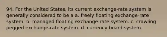 94. For the United States, its current exchange-rate system is generally considered to be a a. freely floating exchange-rate system. b. managed floating exchange-rate system. c. crawling pegged exchange-rate system. d. currency board system.