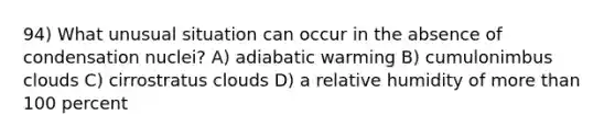 94) What unusual situation can occur in the absence of condensation nuclei? A) adiabatic warming B) cumulonimbus clouds C) cirrostratus clouds D) a relative humidity of more than 100 percent