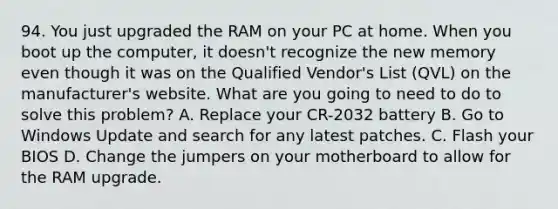 94. You just upgraded the RAM on your PC at home. When you boot up the computer, it doesn't recognize the new memory even though it was on the Qualified Vendor's List (QVL) on the manufacturer's website. What are you going to need to do to solve this problem? A. Replace your CR-2032 battery B. Go to Windows Update and search for any latest patches. C. Flash your BIOS D. Change the jumpers on your motherboard to allow for the RAM upgrade.